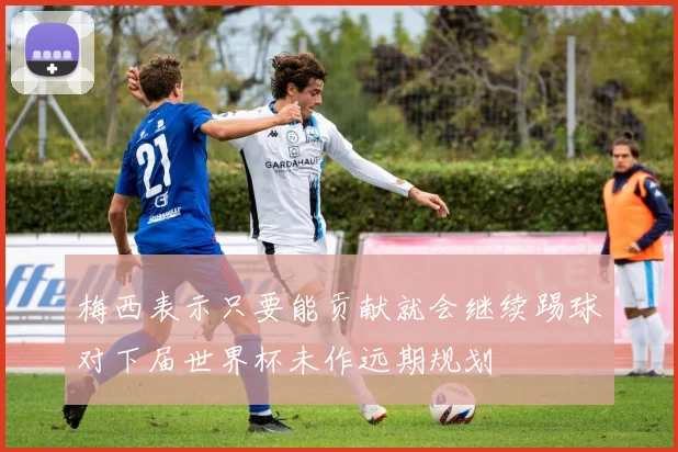梅西表示只要能贡献就会继续踢球对下届世界杯未作远期规划
