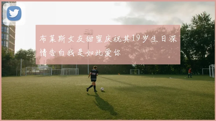 布莱斯女友甜蜜庆祝其19岁生日深情告白我是如此爱你