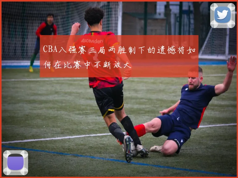 CBA八强赛三局两胜制下的遗憾将如何在比赛中不断放大