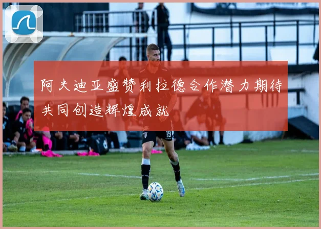 阿夫迪亚盛赞利拉德合作潜力期待共同创造辉煌成就