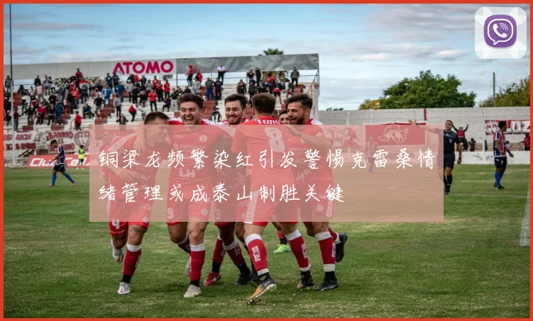 铜梁龙频繁染红引发警惕克雷桑情绪管理或成泰山制胜关键