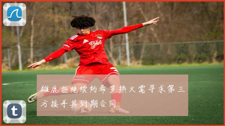 雄鹿拒绝续约希罗热火需寻求第三方接手其到期合同
