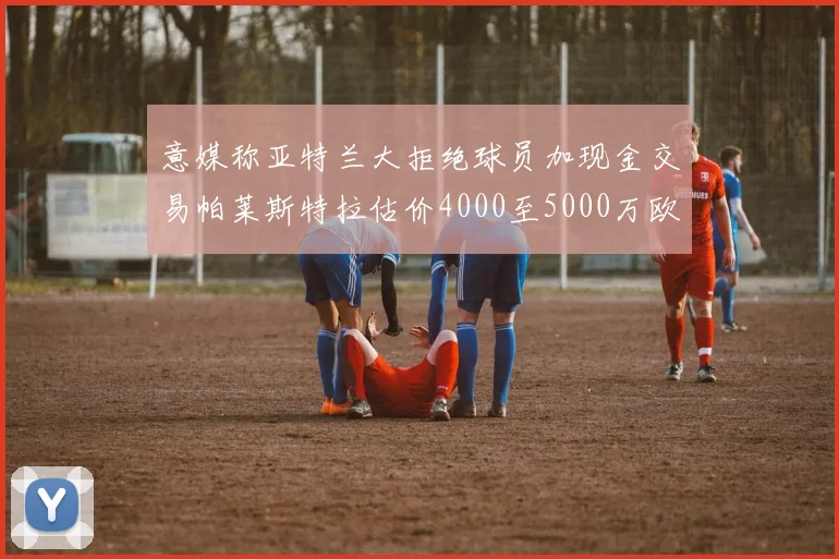 意媒称亚特兰大拒绝球员加现金交易帕莱斯特拉估价4000至5000万欧元
